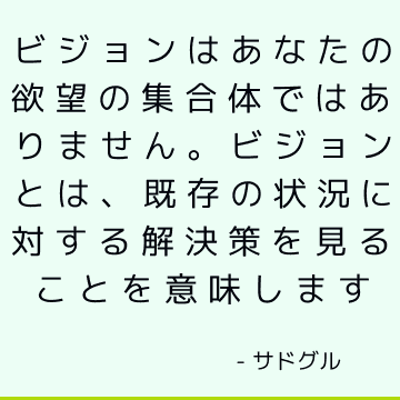 ビジョンはあなたの欲望の集合体ではありません。 ビジョンとは、既存の状況に対する解決策を見ることを意味します