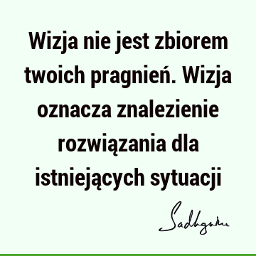 Wizja nie jest zbiorem twoich pragnień. Wizja oznacza znalezienie rozwiązania dla istniejących