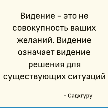 Видение - это не совокупность ваших желаний. Видение означает видение решения для существующих ситуаций
