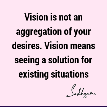Vision is not an aggregation of your desires. Vision means seeing a solution for existing