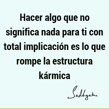 Hacer algo que no significa nada para ti con total implicación es lo que rompe la estructura ká