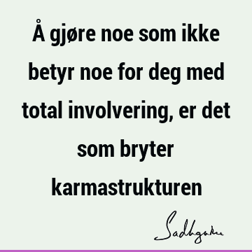 Å gjøre noe som ikke betyr noe for deg med total involvering, er det som bryter