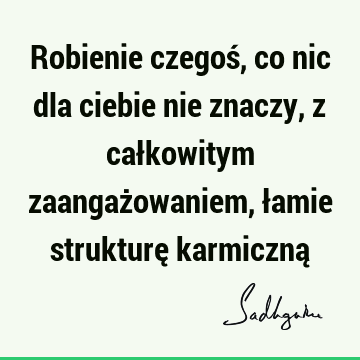 Robienie czegoś, co nic dla ciebie nie znaczy, z całkowitym zaangażowaniem, łamie strukturę karmiczną