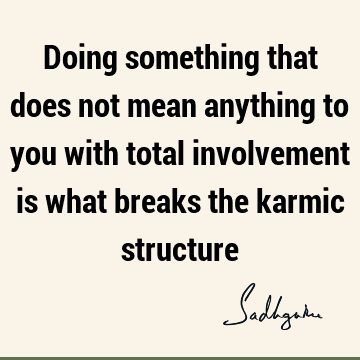 Doing something that does not mean anything to you with total involvement is what breaks the karmic