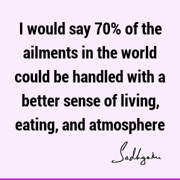 I would say 70% of the ailments in the world could be handled with a better sense of living, eating, and