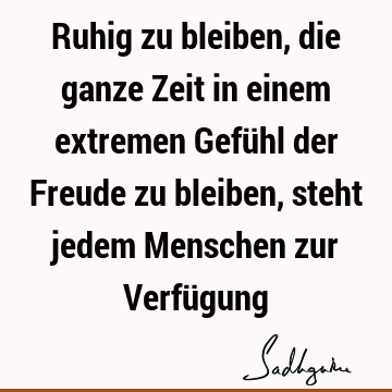 Ruhig zu bleiben, die ganze Zeit in einem extremen Gefühl der Freude zu bleiben, steht jedem Menschen zur Verfü