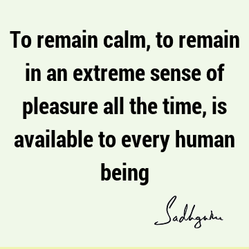 To remain calm, to remain in an extreme sense of pleasure all the time, is available to every human
