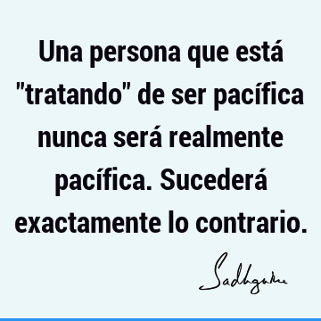 Una persona que está "tratando" de ser pacífica nunca será realmente pacífica. Sucederá exactamente lo