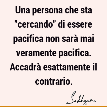 Una persona che sta "cercando" di essere pacifica non sarà mai veramente pacifica. Accadrà esattamente il