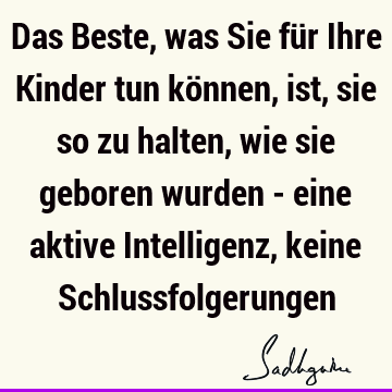 Das Beste, was Sie für Ihre Kinder tun können, ist, sie so zu halten, wie sie geboren wurden - eine aktive Intelligenz, keine S