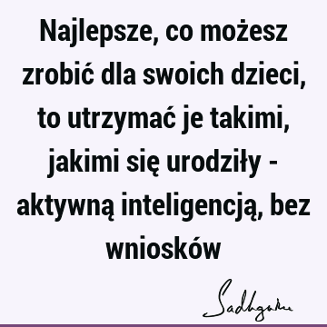 Najlepsze, co możesz zrobić dla swoich dzieci, to utrzymać je takimi, jakimi się urodziły - aktywną inteligencją, bez wnioskó