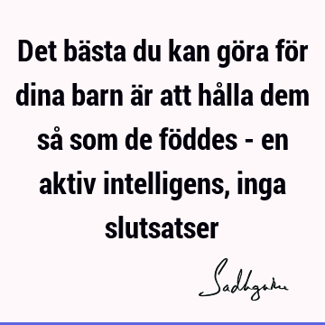 Det bästa du kan göra för dina barn är att hålla dem så som de föddes - en aktiv intelligens, inga