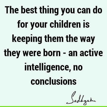 The best thing you can do for your children is keeping them the way they were born - an active intelligence, no