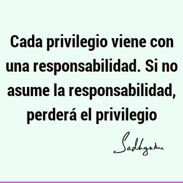 Cada privilegio viene con una responsabilidad. Si no asume la responsabilidad, perderá el