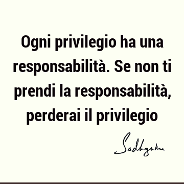 Ogni privilegio ha una responsabilità. Se non ti prendi la responsabilità, perderai il