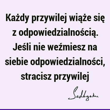 Każdy przywilej wiąże się z odpowiedzialnością. Jeśli nie weźmiesz na siebie odpowiedzialności, stracisz