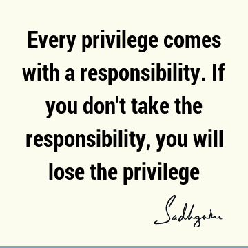 Every privilege comes with a responsibility. If you don