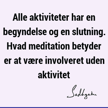 Alle aktiviteter har en begyndelse og en slutning. Hvad meditation betyder er at være involveret uden