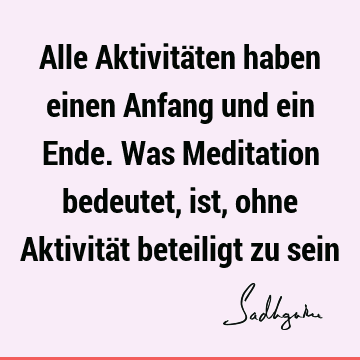 Alle Aktivitäten haben einen Anfang und ein Ende. Was Meditation bedeutet, ist, ohne Aktivität beteiligt zu