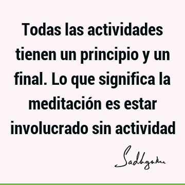 Todas las actividades tienen un principio y un final. Lo que significa la meditación es estar involucrado sin