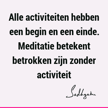 Alle activiteiten hebben een begin en een einde. Meditatie betekent betrokken zijn zonder