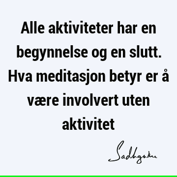 Alle aktiviteter har en begynnelse og en slutt. Hva meditasjon betyr er å være involvert uten