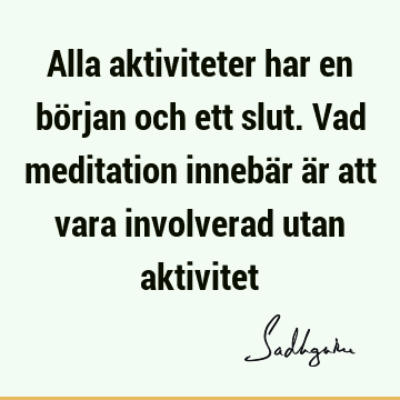 Alla aktiviteter har en början och ett slut. Vad meditation innebär är att vara involverad utan