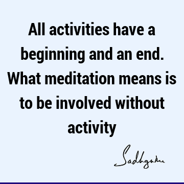 All activities have a beginning and an end. What meditation means is to be involved without