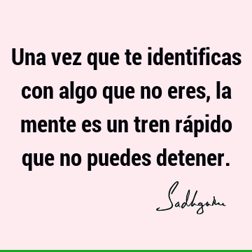 Una vez que te identificas con algo que no eres, la mente es un tren rápido que no puedes