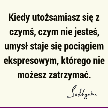 Kiedy utożsamiasz się z czymś, czym nie jesteś, umysł staje się pociągiem ekspresowym, którego nie możesz zatrzymać