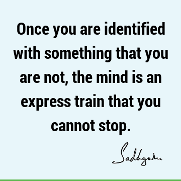 Once you are identified with something that you are not, the mind is an express train that you cannot