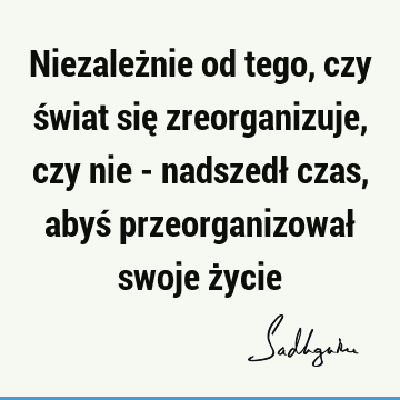 Niezależnie od tego, czy świat się zreorganizuje, czy nie - nadszedł czas, abyś przeorganizował swoje ż