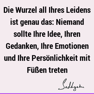 Die Wurzel all Ihres Leidens ist genau das: Niemand sollte Ihre Idee, Ihren Gedanken, Ihre Emotionen und Ihre Persönlichkeit mit Füßen