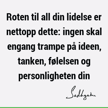 Roten til all din lidelse er nettopp dette: ingen skal engang trampe på ideen, tanken, følelsen og personligheten