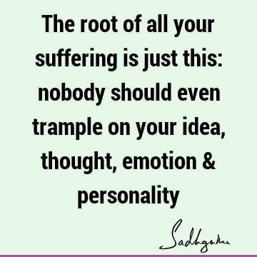The root of all your suffering is just this: nobody should even trample on your idea, thought, emotion &