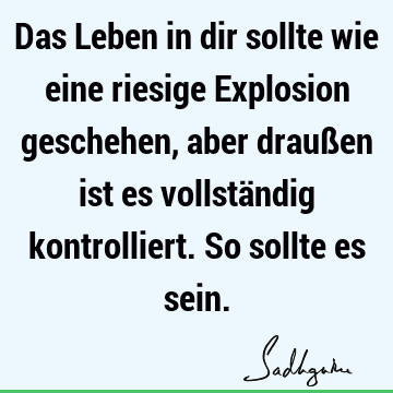 Das Leben in dir sollte wie eine riesige Explosion geschehen, aber draußen ist es vollständig kontrolliert. So sollte es