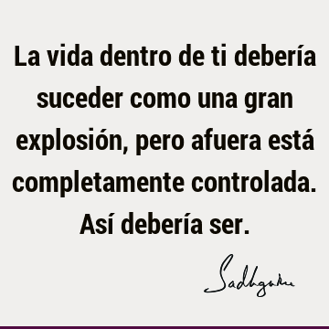 La vida dentro de ti debería suceder como una gran explosión, pero afuera está completamente controlada. Así debería