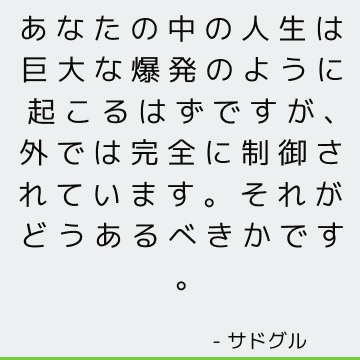 あなたの中の人生は巨大な爆発のように起こるはずですが、外では完全に制御されています。 それがどうあるべきかです。