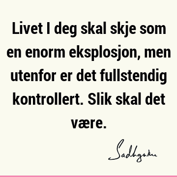 Livet i deg skal skje som en enorm eksplosjon, men utenfor er det fullstendig kontrollert. Slik skal det væ