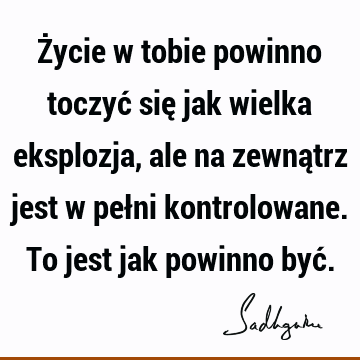 Życie w tobie powinno toczyć się jak wielka eksplozja, ale na zewnątrz jest w pełni kontrolowane. To jest jak powinno być