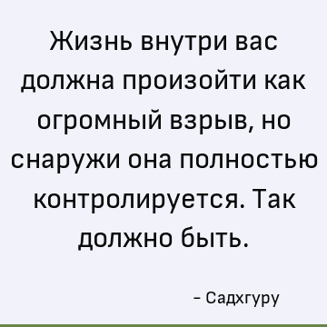 Жизнь внутри вас должна произойти как огромный взрыв, но снаружи она полностью контролируется. Так должно быть