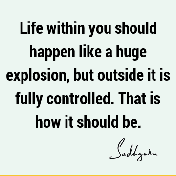 Life within you should happen like a huge explosion, but outside it is fully controlled. That is how it should