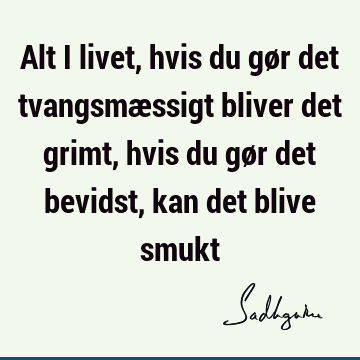 Alt i livet, hvis du gør det tvangsmæssigt bliver det grimt, hvis du gør det bevidst, kan det blive