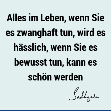 Alles im Leben, wenn Sie es zwanghaft tun, wird es hässlich, wenn Sie es bewusst tun, kann es schön