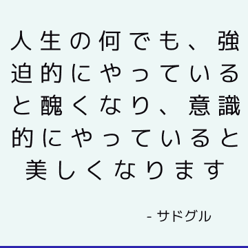 人生の何でも、強迫的にやっていると醜くなり、意識的にやっていると美しくなります