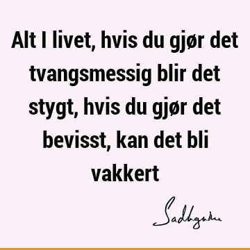 Alt i livet, hvis du gjør det tvangsmessig blir det stygt, hvis du gjør det bevisst, kan det bli