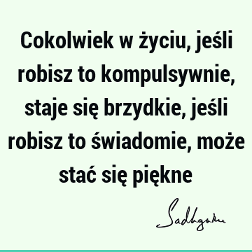 Cokolwiek w życiu, jeśli robisz to kompulsywnie, staje się brzydkie, jeśli robisz to świadomie, może stać się pię