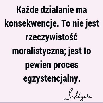 Każde działanie ma konsekwencje. To nie jest rzeczywistość moralistyczna; jest to pewien proces