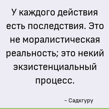 У каждого действия есть последствия. Это не моралистическая реальность; это некий экзистенциальный процесс