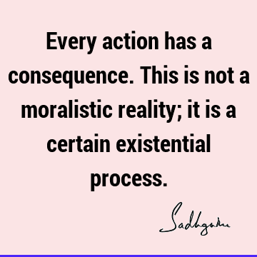 Every action has a consequence. This is not a moralistic reality; it is a certain existential
